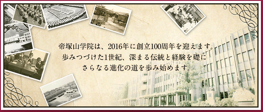 帝塚山学院は、2016年に創立100周年を迎えます。歩みつづけた1世紀、深まる伝統と経験を礎にさらなる進化の道を歩み始めます。