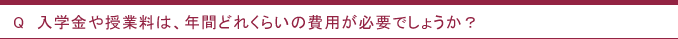 Q　入学金や授業料は、年間どれくらいの費用が必要でしょうか？