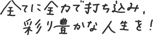 すべてに全力で打ち込み、彩り豊かな人生を！