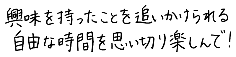 興味を持ったことを追いかけられる自由な時間を楽しんで