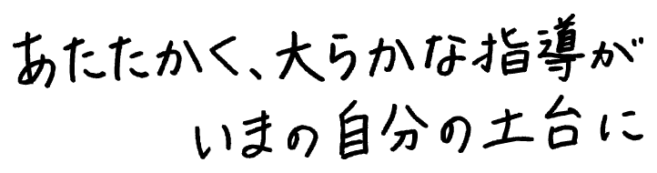 あたたかく、大らかな指導がいまの自分の土台に