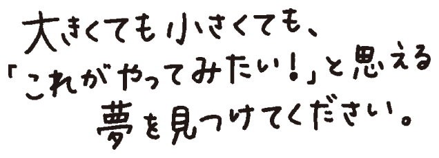 大きくても小さくても、〝これがやってみたい！〟と思える夢を見つけてください。